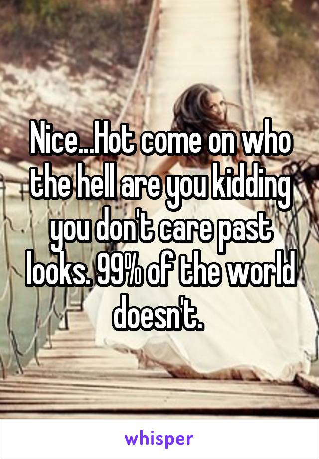 Nice...Hot come on who the hell are you kidding you don't care past looks. 99% of the world doesn't. 