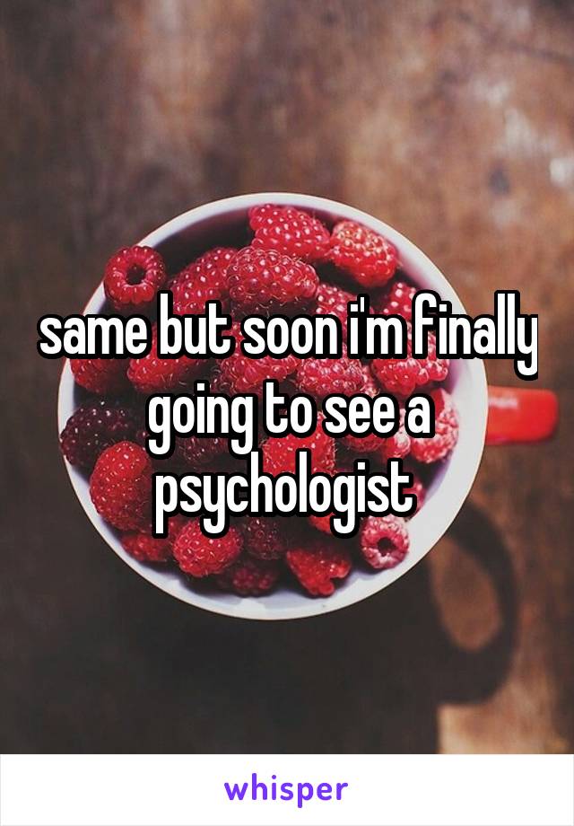 same but soon i'm finally going to see a psychologist 