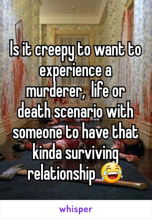 Is it creepy to want to experience a murderer,  life or death scenario with someone to have that kinda surviving relationship 😂