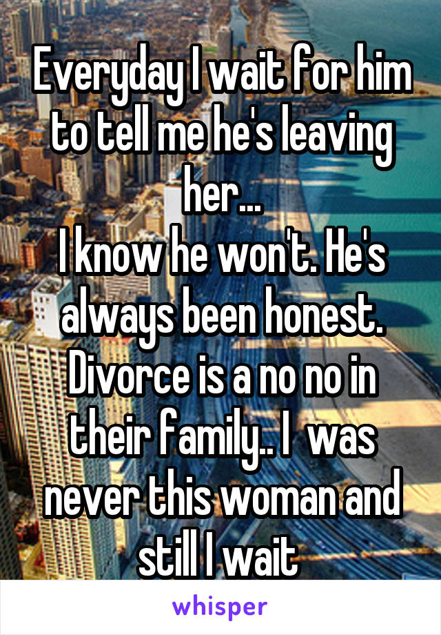 Everyday I wait for him to tell me he's leaving her...
I know he won't. He's always been honest. Divorce is a no no in their family.. I  was never this woman and still I wait 