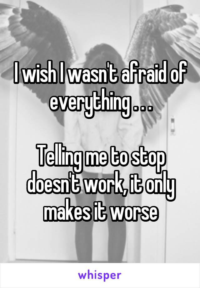 I wish I wasn't afraid of everything . . .

Telling me to stop doesn't work, it only makes it worse