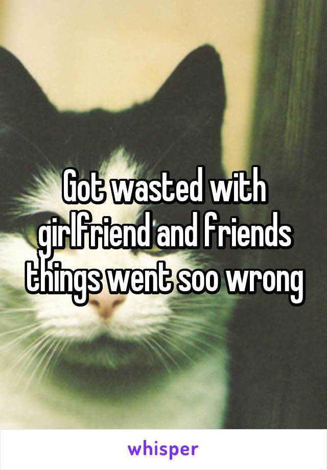 Got wasted with girlfriend and friends things went soo wrong