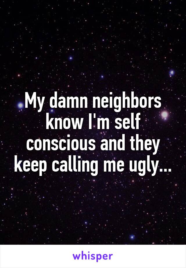 My damn neighbors know I'm self conscious and they keep calling me ugly...