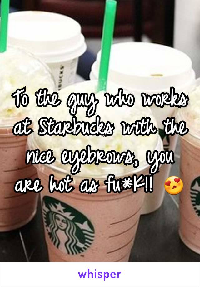 To the guy who works at Starbucks with the nice eyebrows, you are hot as fu*K!! 😍