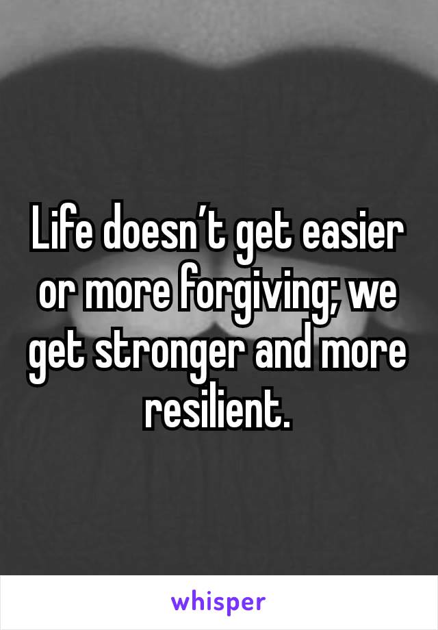 Life doesn’t get easier or more forgiving; we get stronger and more resilient.