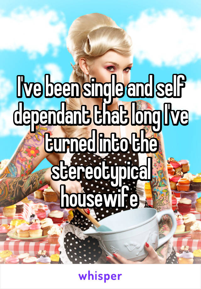 I've been single and self dependant that long I've turned into the stereotypical housewife 