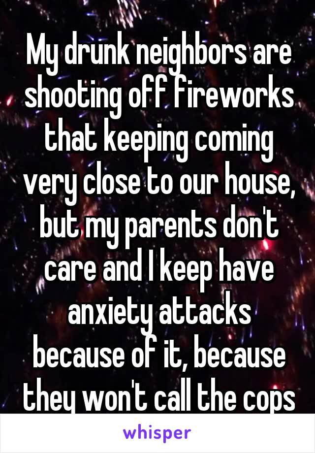 My drunk neighbors are shooting off fireworks that keeping coming very close to our house, but my parents don't care and I keep have anxiety attacks because of it, because they won't call the cops