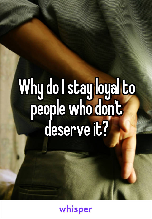Why do I stay loyal to people who don't deserve it?