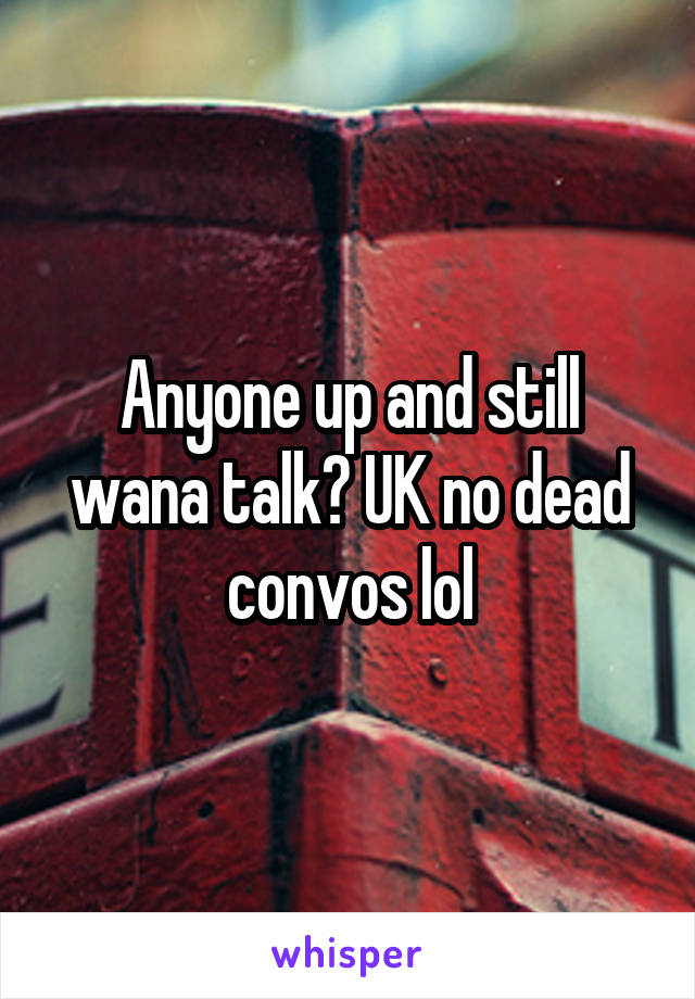 Anyone up and still wana talk? UK no dead convos lol