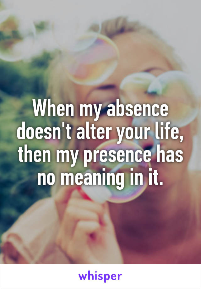  When my absence doesn't alter your life, then my presence has no meaning in it.