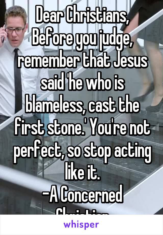 Dear Christians,
Before you judge, remember that Jesus said 'he who is blameless, cast the first stone.' You're not perfect, so stop acting like it.
-A Concerned Christian
