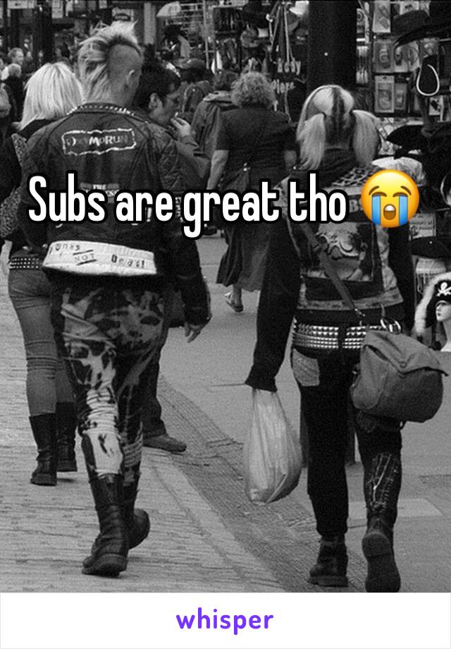 Subs are great tho 😭