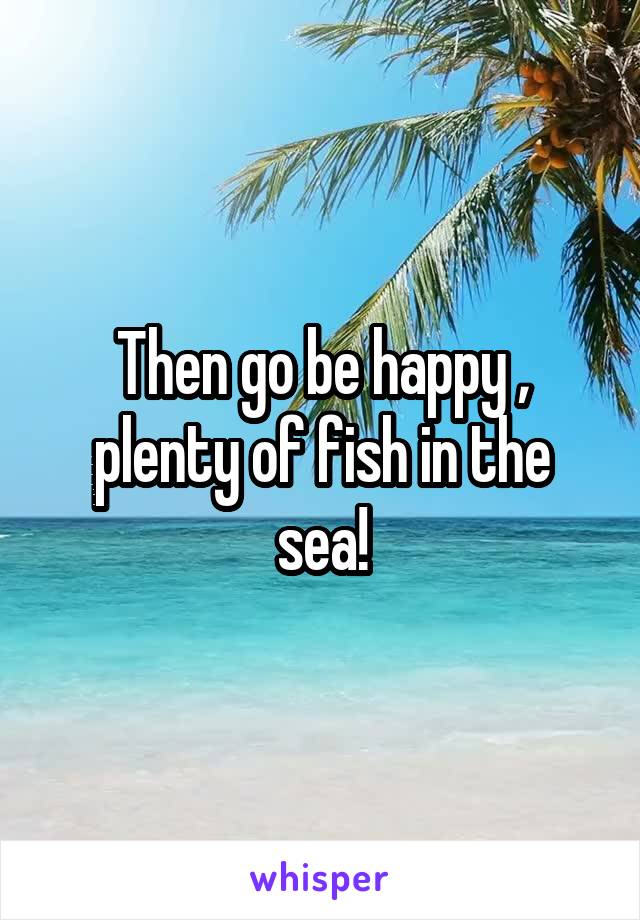 Then go be happy , plenty of fish in the sea!
