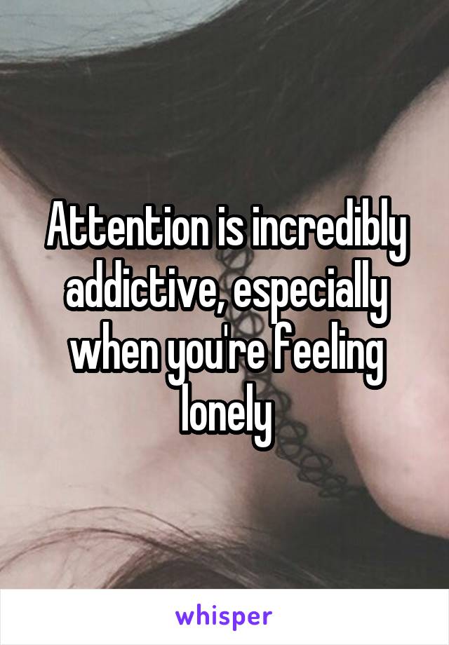 Attention is incredibly addictive, especially when you're feeling lonely