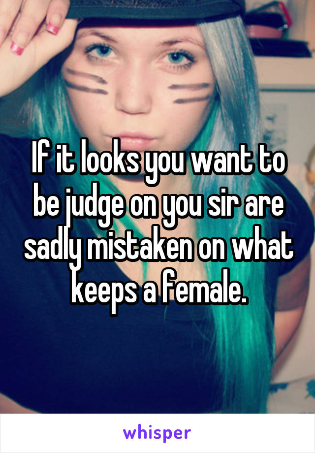 If it looks you want to be judge on you sir are sadly mistaken on what keeps a female.