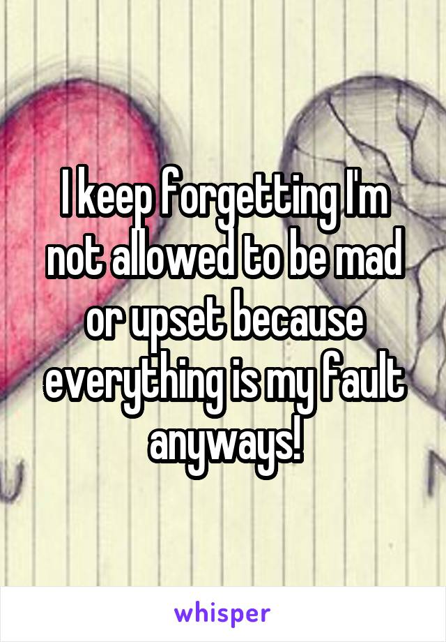 I keep forgetting I'm not allowed to be mad or upset because everything is my fault anyways!