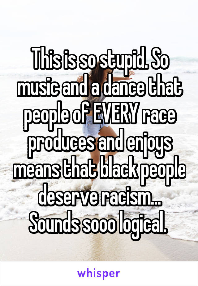This is so stupid. So music and a dance that people of EVERY race produces and enjoys means that black people deserve racism... Sounds sooo logical. 