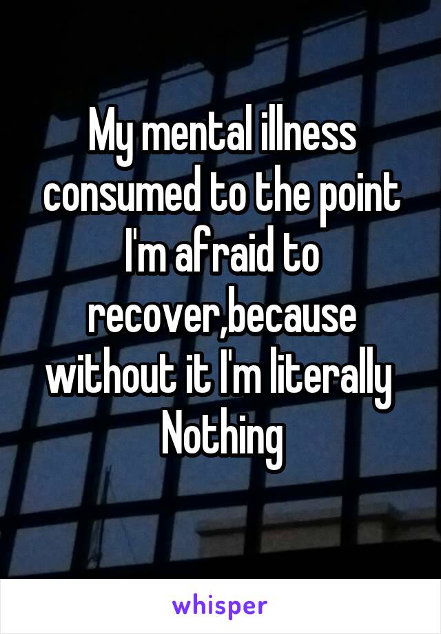My mental illness consumed to the point I'm afraid to recover,because without it I'm literally 
Nothing
