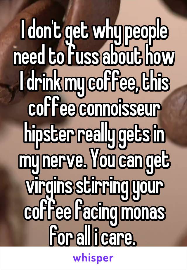 I don't get why people need to fuss about how I drink my coffee, this coffee connoisseur hipster really gets in my nerve. You can get virgins stirring your coffee facing monas for all i care. 