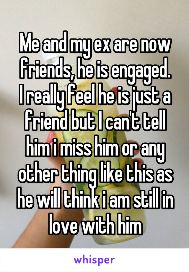 Me and my ex are now friends, he is engaged.
I really feel he is just a friend but I can't tell him i miss him or any other thing like this as he will think i am still in love with him