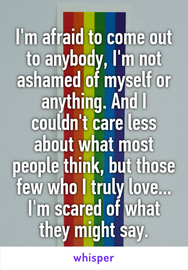 I'm afraid to come out to anybody, I'm not ashamed of myself or anything. And I couldn't care less about what most people think, but those few who I truly love... I'm scared of what they might say.