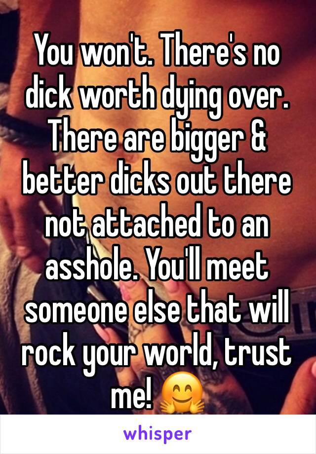You won't. There's no dick worth dying over. There are bigger & better dicks out there not attached to an asshole. You'll meet someone else that will rock your world, trust me! 🤗
