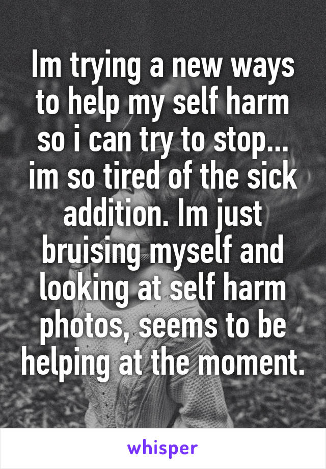 Im trying a new ways to help my self harm so i can try to stop... im so tired of the sick addition. Im just bruising myself and looking at self harm photos, seems to be helping at the moment. 