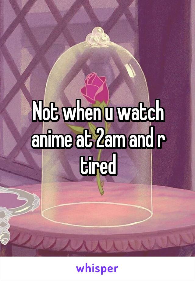Not when u watch anime at 2am and r tired