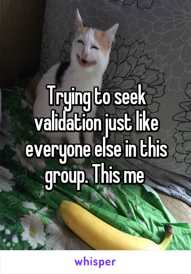 Trying to seek validation just like everyone else in this group. This me 