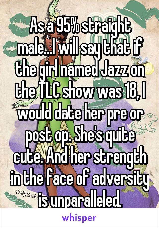As a 95% straight male...I will say that if the girl named Jazz on the TLC show was 18, I would date her pre or post op. She's quite cute. And her strength in the face of adversity is unparalleled.