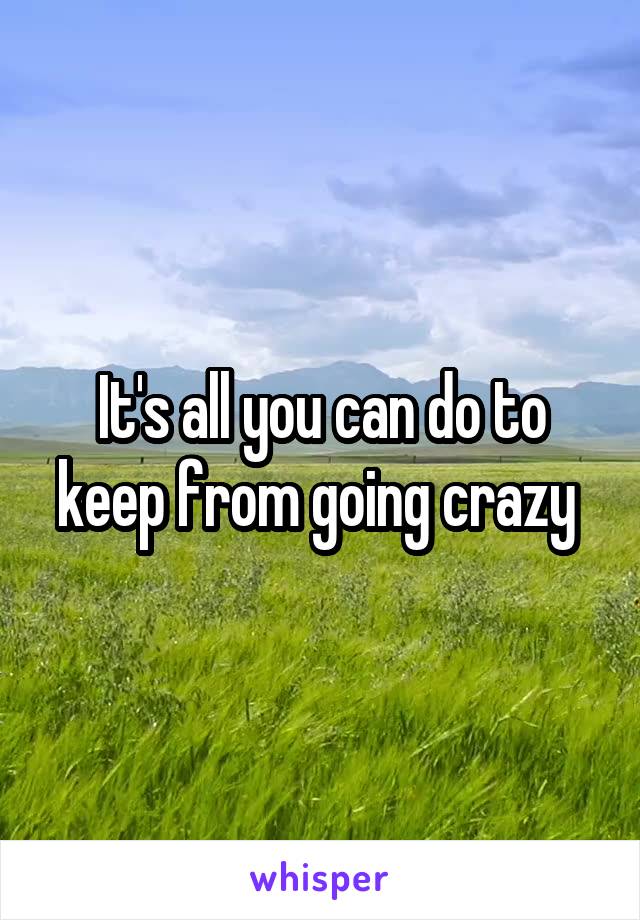 It's all you can do to keep from going crazy 