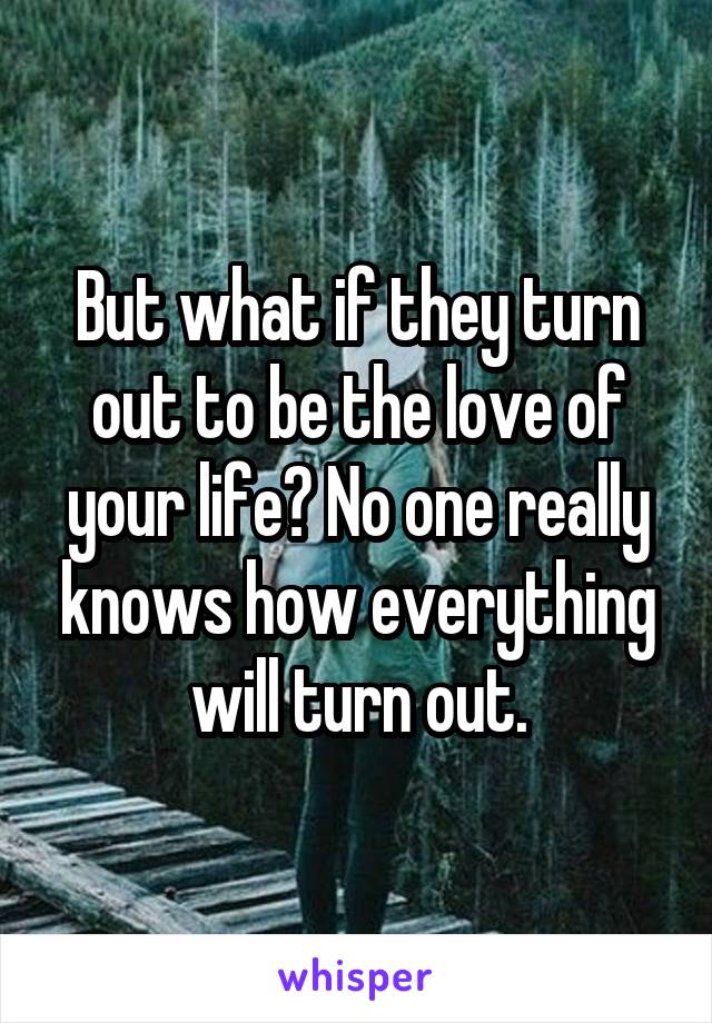 But what if they turn out to be the love of your life? No one really knows how everything will turn out.