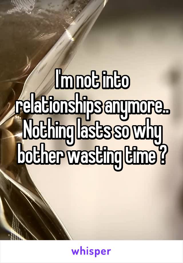 I'm not into relationships anymore.. Nothing lasts so why bother wasting time ?
