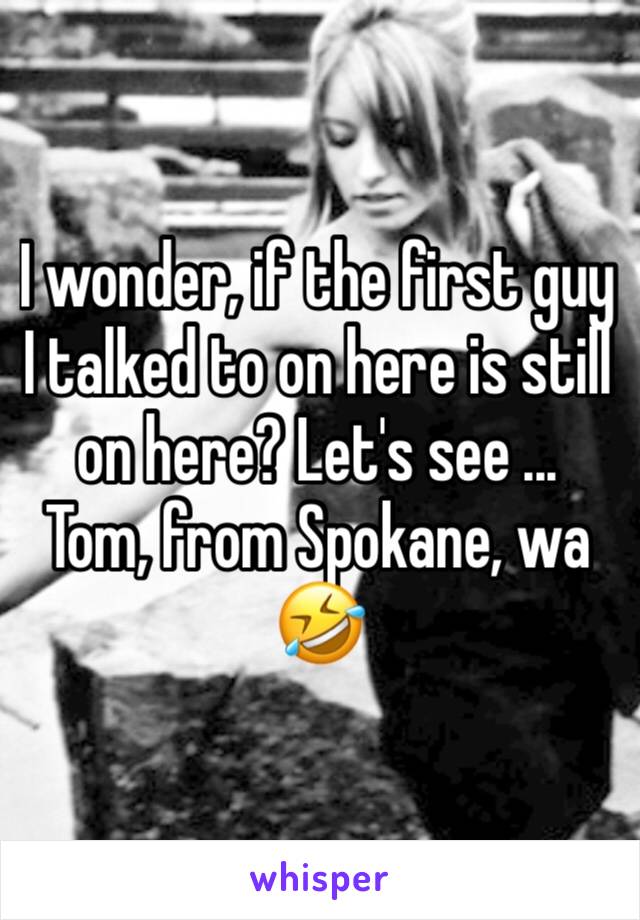 I wonder, if the first guy I talked to on here is still on here? Let's see ... 
Tom, from Spokane, wa 🤣 