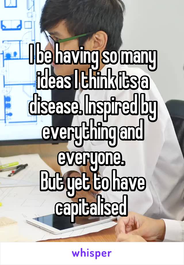 I be having so many ideas I think its a disease. Inspired by everything and everyone. 
But yet to have capitalised 