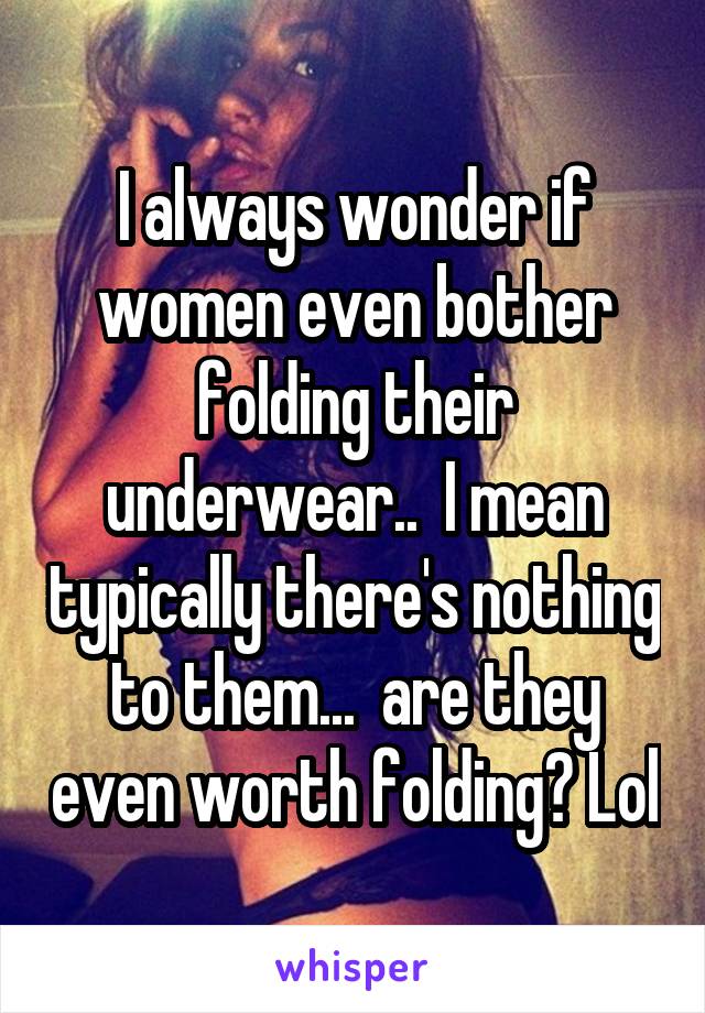 I always wonder if women even bother folding their underwear..  I mean typically there's nothing to them...  are they even worth folding? Lol