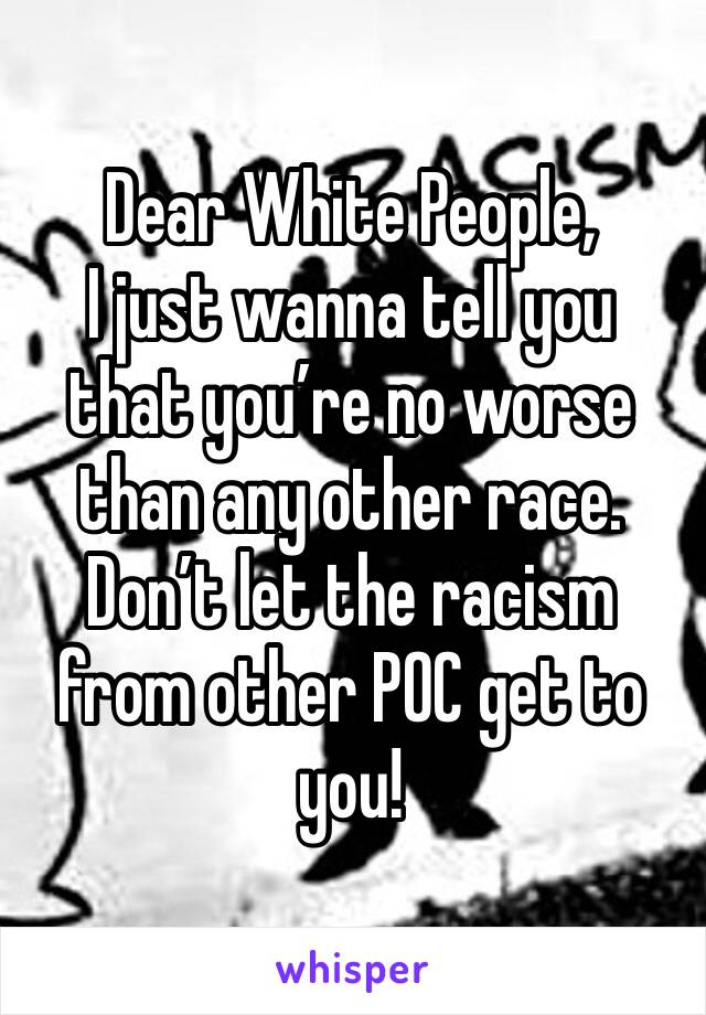 Dear White People,
I just wanna tell you that you’re no worse than any other race. 
Don’t let the racism from other POC get to you!