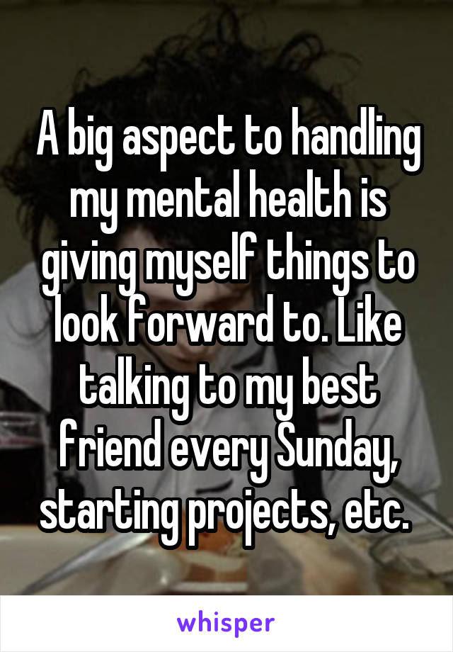 A big aspect to handling my mental health is giving myself things to look forward to. Like talking to my best friend every Sunday, starting projects, etc. 