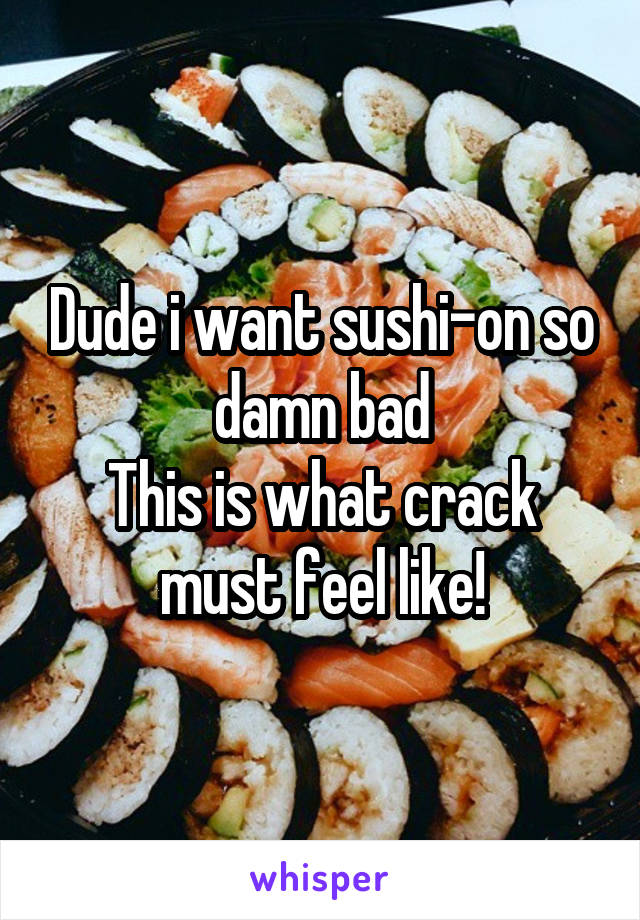 Dude i want sushi-on so damn bad
This is what crack must feel like!