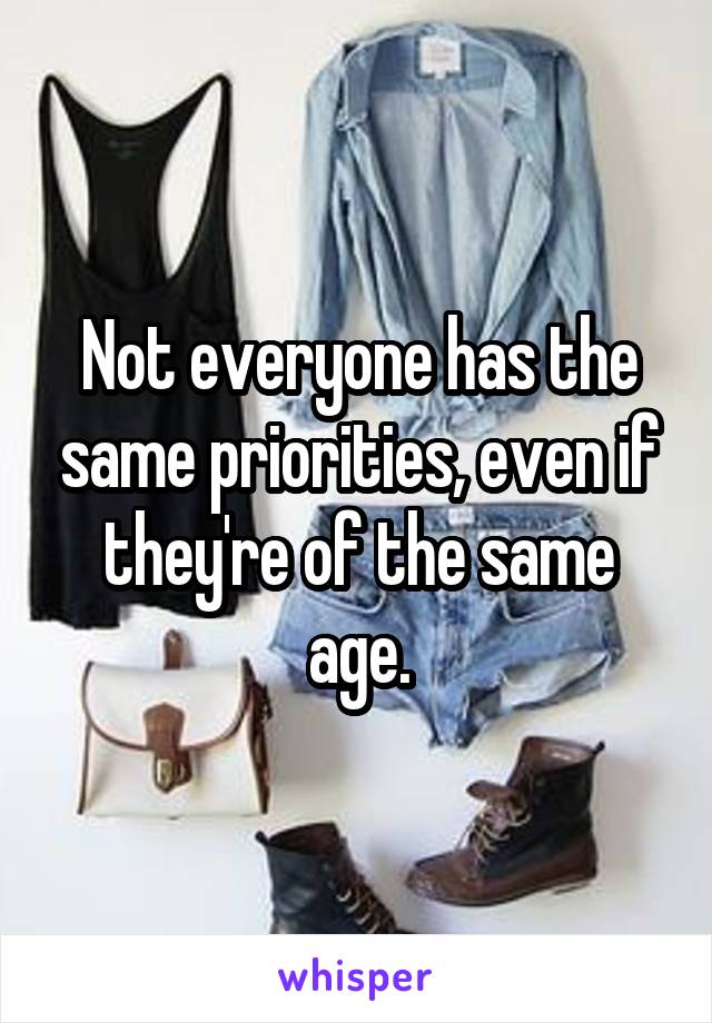 Not everyone has the same priorities, even if they're of the same age.