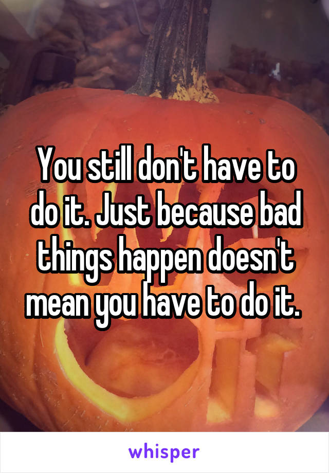 You still don't have to do it. Just because bad things happen doesn't mean you have to do it. 