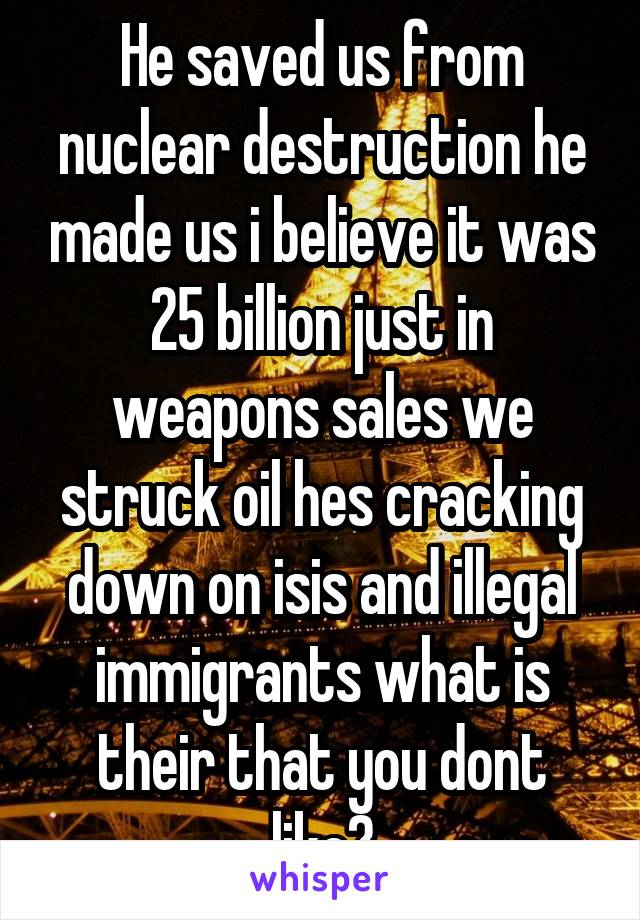 He saved us from nuclear destruction he made us i believe it was 25 billion just in weapons sales we struck oil hes cracking down on isis and illegal immigrants what is their that you dont like?