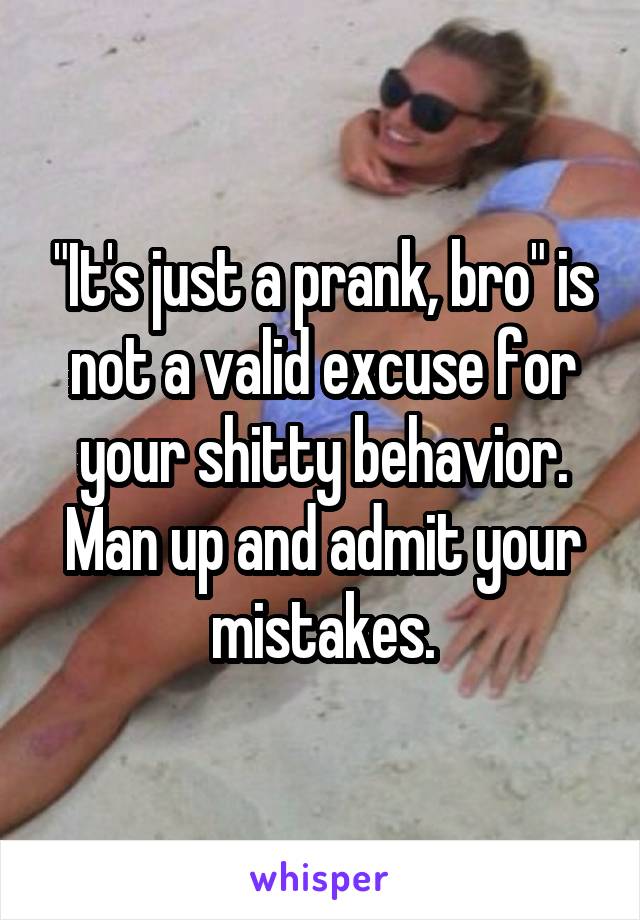 "It's just a prank, bro" is not a valid excuse for your shitty behavior. Man up and admit your mistakes.