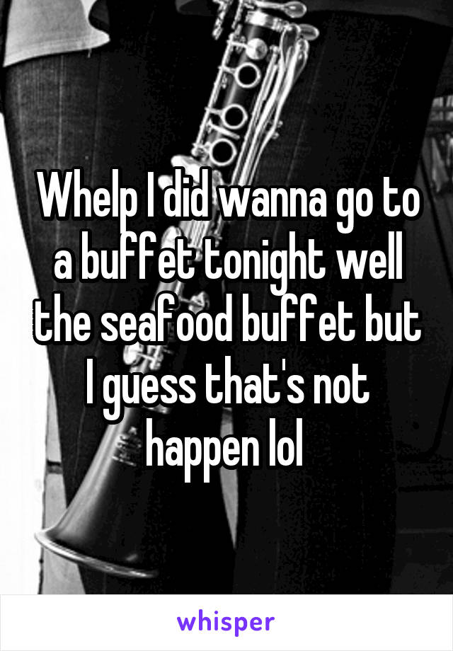 Whelp I did wanna go to a buffet tonight well the seafood buffet but I guess that's not happen lol 