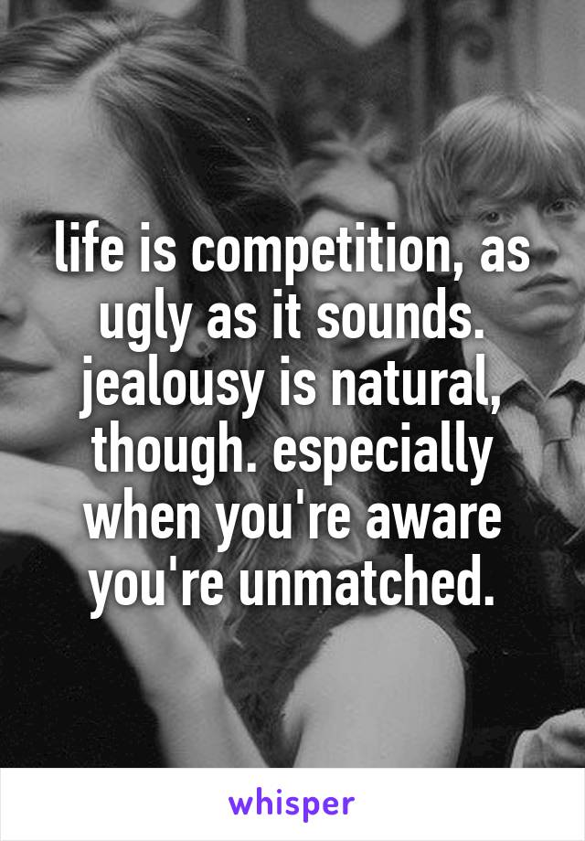 life is competition, as ugly as it sounds. jealousy is natural, though. especially when you're aware you're unmatched.