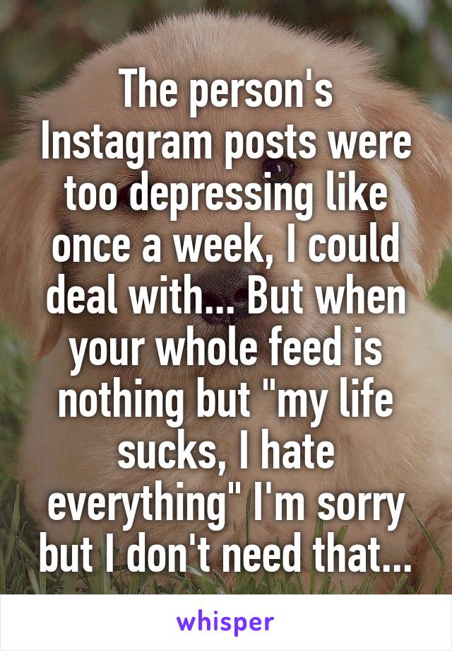 The person's Instagram posts were too depressing like once a week, I could deal with... But when your whole feed is nothing but "my life sucks, I hate everything" I'm sorry but I don't need that...