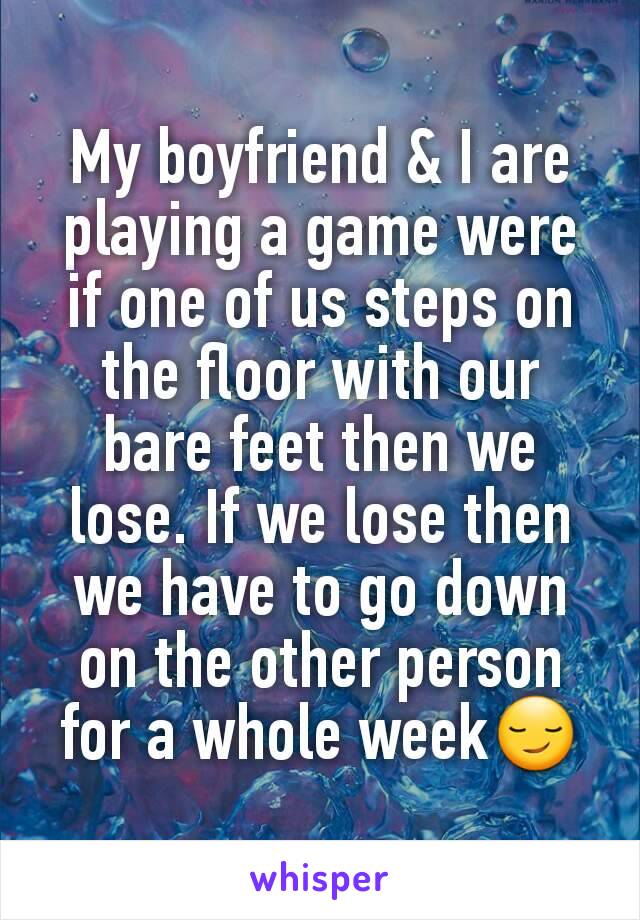 My boyfriend & I are playing a game were if one of us steps on the floor with our bare feet then we lose. If we lose then we have to go down on the other person for a whole week😏