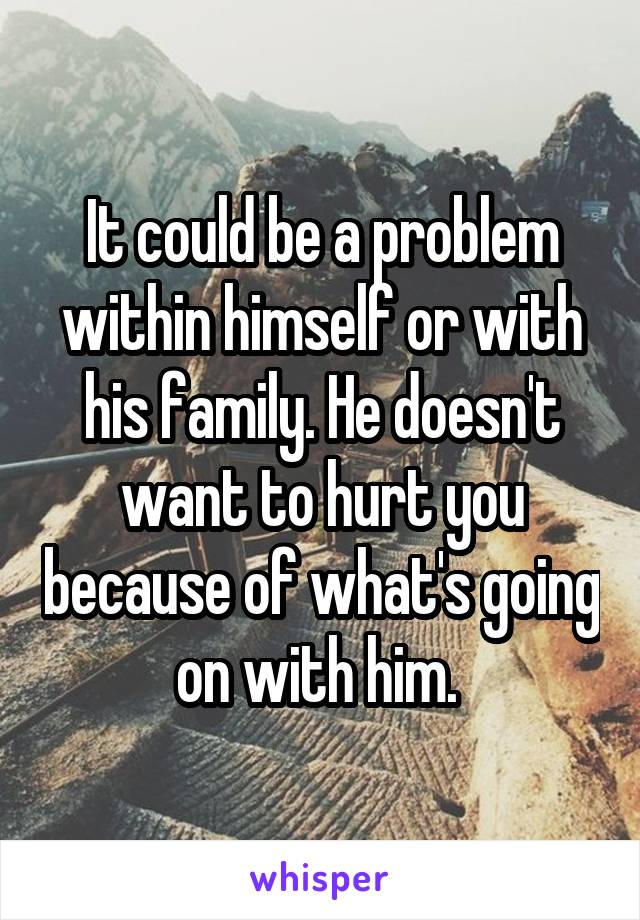 It could be a problem within himself or with his family. He doesn't want to hurt you because of what's going on with him. 