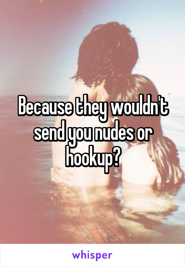 Because they wouldn't send you nudes or hookup?