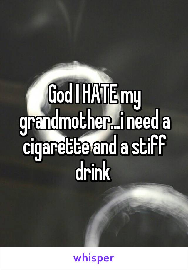 God I HATE my grandmother...i need a cigarette and a stiff drink 